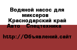 Водяной насос для миксеров - Краснодарский край Авто » Спецтехника   